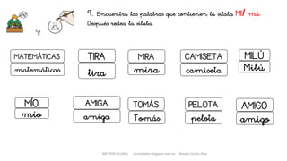 9. Encuentra las palabras que contienen la sílaba MI/ mi.
Después rodea la sílaba.
y
MIRA CAMISETA
mira camiseta
PELOTA
pelota
TOMÁS
Tomás
MÍO
mío
AMIGO
amigo
MATEMÁTICAS
AMIGA
TIRA
tira
amiga
matemáticas
MILÚ
Milú
METODO GLOBAL cortes0alba.blogspot.com.es Natalia Cortés Alba
 