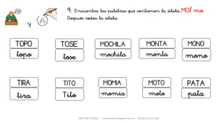 9. Encuentra las palabras que contienen la sílaba MO/ mo.
Después rodea la sílaba.
y
MONTA
monta
MOTO
moto
MOMIA
momia
TOPO
topo
MONO
mono
MOCHILATOSE
tose mochila
TIRA
tira
TITO
Tito
PATA
pata
METODO GLOBAL cortes0alba.blogspot.com.es Natalia Cortés Alba
 