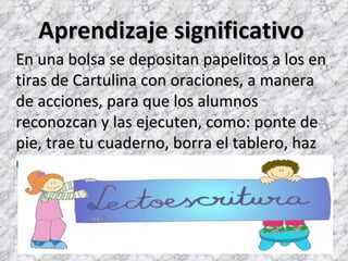 Aprendizaje significativo
En una bolsa se depositan papelitos a los en
tiras de Cartulina con oraciones, a manera
de acciones, para que los alumnos
reconozcan y las ejecuten, como: ponte de
pie, trae tu cuaderno, borra el tablero, haz
una mueca.
 