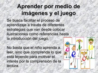 Aprender por medio de
       imágenes y el juego
Se busca facilitar el proceso de
aprendizaje a través de diferentes
estrategias que van desde colocar
ilustraciones como referencias hasta
la introducción del juego.

No basta que el niño aprenda a
leer, sino que comprenda lo que
está leyendo para motivar el
interés por la comprensión de la
lectura.
 