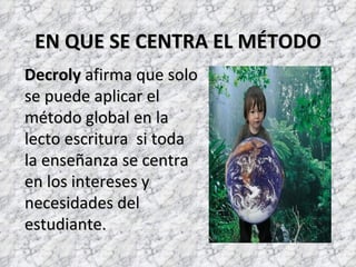 EN QUE SE CENTRA EL MÉTODO
Decroly afirma que solo
se puede aplicar el
método global en la
lecto escritura si toda
la enseñanza se centra
en los intereses y
necesidades del
estudiante.
 
