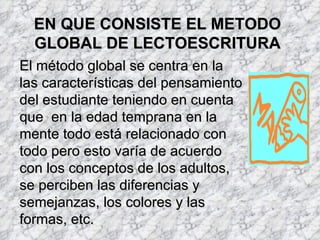 EN QUE CONSISTE EL METODO
  GLOBAL DE LECTOESCRITURA
El método global se centra en la
las características del pensamiento
del estudiante teniendo en cuenta
que en la edad temprana en la
mente todo está relacionado con
todo pero esto varía de acuerdo
con los conceptos de los adultos,
se perciben las diferencias y
semejanzas, los colores y las
formas, etc.
 