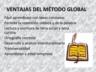 VENTAJAS DEL MÉTODO GLOBAL
Fácil aprendizaje con ideas concretas
Permite la repetición silábica y de la palabra
Lectura y escritura de letra script y letra
cursiva
Ortografía correcta
Desarrollo y análisis interdisciplinario
Transversalidad
Aprendizaje a edad temprana
 