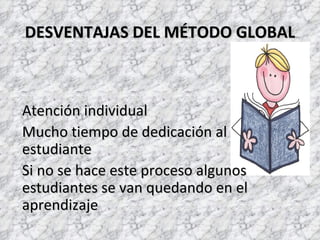 DESVENTAJAS DEL MÉTODO GLOBAL



Atención individual
Mucho tiempo de dedicación al
estudiante
Si no se hace este proceso algunos
estudiantes se van quedando en el
aprendizaje
 
