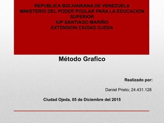 REPUBLICA BOLIVARIANA DE VENEZUELA
MINISTERIO DEL PODER POULAR PARA LA EDUCACION
SUPERIOR
IUP SANTIAGO MARIÑO
EXTENSION CIUDAD OJEDA
Método Grafico
Realizado por:
Daniel Prieto; 24.431.128
Ciudad Ojeda, 05 de Diciembre del 2015
 