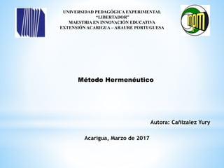 UNIVERSIDAD PEDAGÓGICA EXPERIMENTAL
“LIBERTADOR”
MAESTRIA EN INNOVACIÓN EDUCATIVA
EXTENSIÓN ACARIGUA – ARAURE PORTUGUESA
Método Hermenéutico
Autora: Cañizalez Yury
Acarigua, Marzo de 2017
 