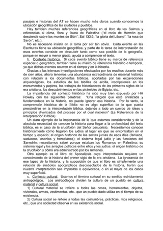 pasajes e historias del AT se hacen mucho más claros cuando conocemos la
ubicación geográfica de las ciudades y pueblos.
Hay también muchas referencias geográficas en el libro de los Salmos y
referencias al clima, flora y fauna de Palestina (“el rocío de Hermón que
desciende sobre los montes de Sión”, Sal 133:3; “la gloria del Líbano”, “la rosa de
Sarón”, etc.).
No es necesario insistir en el tema por ser tan obvio. Cada evento en las
Escrituras tiene su ubicación geográfica, y parte de la tarea de interpretación de
esos eventos consiste en descubrir tanto como sea posible de la geografía,
porque en mayor o menor grado, ayuda a comprender el texto.
b. Contexto histórico. Si cada evento bíblico tiene su marco de referencia
espacial o geográfico, también tiene su marco de referencia histórico o temporal,
ya que dichos eventos ocurren en el tiempo y en la historia.
Gracias a las intensas investigaciones efectuadas por los eruditos durante más
de cien años, ahora tenemos una abundancia extraordinaria de material histórico
con relación a los documentos bíblicos, aportadas por las excavaciones
arqueológicas, los estudios de las tabillas de arcilla, inscripciones en los
monumentos y papiros, los trabajos de historiadores de los primeros siglos de la
era cristiana, los descubrimientos en las pirámides de Egipto, etc.
La importancia del contexto histórico ha sido muy bien expuesto por HH
Rowley con las siguientes palabras: “Una religión que esté enraizada y
fundamentada en la historia, no puede ignorar esa historia. Por lo tanto, la
comprensión histórica de la Biblia no es algo superfluo de lo que pueda
prescindirse en la interpretación bíblica, dejando a todo un cuerpo de ideas y
principios divorciados del proceso por el cual nacieron” (La Relevancia de la
Interpretación Bíblica).
Un claro ejemplo de la importancia de lo que estamos considerando y de la
absoluta necesidad de conocer la historia para llegar a la profundidad del texto
bíblico, es el caso de la crucifixión del Señor Jesucristo. Necesitamos conocer
históricamente cómo llegaron los judíos al lugar en que se encontraban en el
tiempo y espacio; el origen histórico de las sectas judías de esos días (fariseos,
saduceos, esenios y herodianos); el sistema legal judío y las funciones del
Sanedrín; necesitamos saber porque estaban los Romanos en Palestina; su
sistema legal y los arreglos políticos entre ellos y los judíos: el origen histórico de
la crucifixión y cómo era administrado por los romanos.
Otro ejemplo es el libro de Apocalipsis cuya interpretación requiere un
conocimiento de la historia del primer siglo de la era cristiana. La ignorancia de
ese lapso de la historia, y la suposición de que el libro es simplemente una
relación de símbolos apocalípticos desconectados de la historia, harán que
nuestra interpretación sea imposible o equivocada, o en el mejor de los casos
muy superficial.
c. Contexto cultural. Usamos el término cultural en su sentido estrictamente
antropológico. Los antropólogos dividen la cultura de un pueblo en cultura
material y cultura social.
1) Cultural material se refiere a todas las cosas, herramientas, objetos,
viviendas, armas, vestimentas, etc., que un pueblo dado utiliza en el tiempo de su
existencia.
2) Cultura social se refiere a todas las costumbres, prácticas, ritos religiosos,
etc., que una sociedad observa en su existencia social.
 