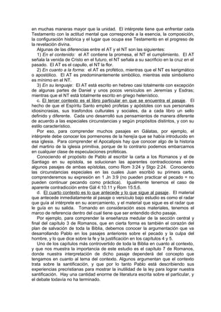 en muchas maneras mayor que la unidad. El intérprete tiene que enfrentar cada
Testamento con la actitud mental que corresponde a la esencia, la composición,
la configuración histórica y el lugar que ocupa ese Testamento en el progreso de
la revelación divina.
Algunas de las diferencias entre el AT y el NT son las siguientes:
1) En el contenido: el AT contiene la promesa, el NT el cumplimiento. El AT
señala la venida de Cristo en el futuro, el NT señala a su sacrificio en la cruz en el
pasado. El AT es el capullo, el NT la flor.
2) En cuanto a la forma: el AT es profético, mientras que el NT es kerigmático
o apostólico. El AT es predominantemente simbólico, mientras este simbolismo
es mínimo en el NT.
3) En su lenguaje: El AT está escrito en hebreo casi totalmente con excepción
de algunas partes de Daniel y unos pocos versículos en Jeremías y Esdras;
mientras que el NT está totalmente escrito en griego helenístico.
c. El tercer contexto es el libro particular en que se encuentra el pasaje. El
hecho de que el Espíritu Santo empleó profetas y apóstoles con sus personales
idiosincrasias, sus trasfondos culturales y sociales, da a cada libro un sello
definido y diferente. Cada uno desarrolló sus pensamientos de manera diferente
de acuerdo a las especiales circunstancias y según propósitos distintos, y con su
estilo característico.
Por eso, para comprender muchos pasajes en Gálatas, por ejemplo, el
intérprete debe conocer los pormenores de la herejía que se había introducido en
esa iglesia. Para comprender el Apocalipsis hay que conocer algo de la historia
del martirio de la iglesia primitiva, porque de lo contrario podemos embarcarnos
en cualquier clase de especulaciones proféticas.
Conociendo el propósito de Pablo al escribir la carta a los Romanos y el de
Santiago en su epístola, se solucionan las aparentes contradicciones entre
algunos pasajes de ambas epístolas, como Rom 3:24 y Stgo 2:24. Conociendo
las circunstancias especiales en las cuales Juan escribió su primera carta,
comprenderemos su expresión en 1 Jn 3:9 (no pueden practicar el pecado = no
pueden continuar pecando como práctica). Igualmente tenemos el caso de
aparente contradicción entre Gál 4:10.11 y Rom 15:5,6.
d. El cuarto contexto es lo que antecede y lo que sigue al pasaje. El material
que antecede inmediatamente al pasaje o versículo bajo estudio es como el radar
que guía al intérprete en su acercamiento, y el material que sigue es el radar que
le guía en su salida. Tomando en consideración esos materiales, tenemos el
marco de referencia dentro del cual tiene que ser entendido dicho pasaje.
Por ejemplo, para comprender la enseñanza medular de la sección central y
final del capítulo 3 de Romanos, que en cierta forma es también el corazón del
plan de salvación de toda la Biblia, debemos conocer la argumentación que va
desarrollando Pablo en los pasajes anteriores sobre el pecado y la culpa del
hombre, y lo que dice sobre la fe y la justificación en los capítulos 4 y 5.
Uno de los capítulos más controvertido de toda la Biblia en cuanto al contexto,
y que nos muestra la importancia de este estudio es el capítulo 7 de Romanos,
donde nuestra interpretación de dicho pasaje dependerá del concepto que
tengamos en cuanto al tema del contexto. Algunos argumentan que el contexto
trata sobre la santificación, y que por lo tanto Pablo está describiendo sus
experiencias precristianas para mostrar la inutilidad de la ley para lograr nuestra
santificación. Hay una cantidad enorme de literatura escrita sobre el particular, y
el debate todavía no ha terminado.
 