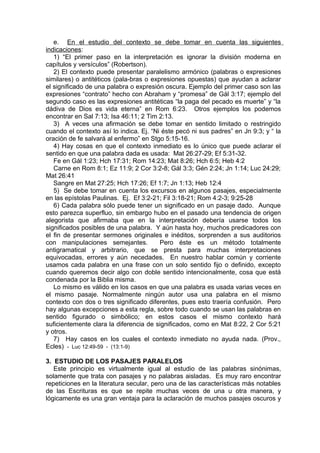 e. En el estudio del contexto se debe tomar en cuenta las siguientes
indicaciones:
1) “El primer paso en la interpretación es ignorar la división moderna en
capítulos y versículos” (Robertson).
2) El contexto puede presentar paralelismo armónico (palabras o expresiones
similares) o antitéticos (pala-bras o expresiones opuestas) que ayudan a aclarar
el significado de una palabra o expresión oscura. Ejemplo del primer caso son las
expresiones “contrato” hecho con Abraham y “promesa” de Gál 3:17; ejemplo del
segundo caso es las expresiones antitéticas “la paga del pecado es muerte” y “la
dádiva de Dios es vida eterna” en Rom 6:23. Otros ejemplos los podemos
encontrar en Sal 7:13; Isa 46:11; 2 Tim 2:13.
3) A veces una afirmación se debe tomar en sentido limitado o restringido
cuando el contexto así lo indica. Ej. “Ni éste pecó ni sus padres” en Jn 9:3; y “ la
oración de fe salvará al enfermo” en Stgo 5:15-16.
4) Hay cosas en que el contexto inmediato es lo único que puede aclarar el
sentido en que una palabra dada es usada: Mat 26:27-29; Ef 5:31-32.
Fe en Gál 1:23; Hch 17:31; Rom 14:23; Mat 8:26; Hch 6:5; Heb 4:2
Carne en Rom 8:1; Ez 11:9; 2 Cor 3:2-8; Gál 3:3; Gén 2:24; Jn 1:14; Luc 24:29;
Mat 26:41
Sangre en Mat 27:25; Hch 17:26; Ef 1:7; Jn 1:13; Heb 12:4
5) Se debe tomar en cuenta los excursos en algunos pasajes, especialmente
en las epístolas Paulinas. Ej. Ef 3:2-21; Fil 3:18-21; Rom 4:2-3; 9:25-28
6) Cada palabra sólo puede tener un significado en un pasaje dado. Aunque
esto parezca superfluo, sin embargo hubo en el pasado una tendencia de origen
alegorista que afirmaba que en la interpretación debería usarse todos los
significados posibles de una palabra. Y aún hasta hoy, muchos predicadores con
el fin de presentar sermones originales e inéditos, sorprenden a sus auditorios
con manipulaciones semejantes. Pero éste es un método totalmente
antigramatical y arbitrario, que se presta para muchas interpretaciones
equivocadas, errores y aún necedades. En nuestro hablar común y corriente
usamos cada palabra en una frase con un solo sentido fijo o definido, excepto
cuando queremos decir algo con doble sentido intencionalmente, cosa que está
condenada por la Biblia misma.
Lo mismo es válido en los casos en que una palabra es usada varias veces en
el mismo pasaje. Normalmente ningún autor usa una palabra en el mismo
contexto con dos o tres significado diferentes, pues esto traería confusión. Pero
hay algunas excepciones a esta regla, sobre todo cuando se usan las palabras en
sentido figurado o simbólico; en estos casos el mismo contexto hará
suficientemente clara la diferencia de significados, como en Mat 8:22, 2 Cor 5:21
y otros.
7) Hay casos en los cuales el contexto inmediato no ayuda nada. (Prov.,
Ecles) - Luc 12:49-59 - (13:1-9)
3. ESTUDIO DE LOS PASAJES PARALELOS
Este principio es virtualmente igual al estudio de las palabras sinónimas,
solamente que trata con pasajes y no palabras aisladas. Es muy raro encontrar
repeticiones en la literatura secular, pero una de las características más notables
de las Escrituras es que se repite muchas veces de una u otra manera, y
lógicamente es una gran ventaja para la aclaración de muchos pasajes oscuros y
 