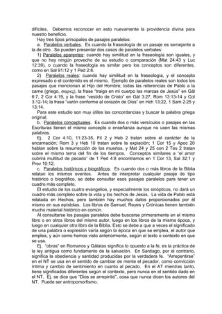 difíciles. Debemos reconocer en esto nuevamente la providencia divina para
nuestro beneficio.
Hay tres tipos principales de pasajes paralelos:
a. Paralelos verbales. Es cuando la fraseología de un pasaje es semejante a
la de otro. Se pueden presentar dos casos de paralelos verbales:
1) Paralelos aparentes: cuando hay similitud en la fraseología son iguales, y
que no hay ningún provecho de su estudio o comparación (Mat 24:43 y Luc
12:39), o cuando la fraseología es similar pero los conceptos son diferentes,
como en Sal 91:12 y 1 Ped 2:8.
2) Paralelos reales: cuando hay similitud en la fraseología, y el concepto
expresado o el contenido es el mismo. Ejemplo de paralelos reales son todos los
pasajes que mencionan al Hijo del Hombre; todas las referencias de Pablo a la
carne (griego, σαρκς); la frase “traigo en mi cuerpo las marcas de Jesús” en Gál
6:7, 2 Cor 4:19, y la frase “vestido de Cristo” en Gál 3:27, Rom 13:13-14 y Col
3:12-14; la frase “varón conforme al corazón de Dios” en Hch 13:22, 1 Sam 2:25 y
13:14.
Para este estudio son muy útiles las concordancias y buscar la palabra griega
original.
b. Paralelos conceptuales. Es cuando dos o más versículos o pasajes en las
Escrituras tienen el mismo concepto o enseñanza aunque no usen las mismas
palabras.
Ej. 2 Cor 4:10, 11:23-35, Fil 2 y Heb 2 tratan sobre el carácter de la
encarnación; Rom 3 y Heb 10 tratan sobre la expiación; 1 Cor 15 y Apoc 20
hablan sobre la resurrección de los muertos, y Mat 24 y 25 con 2 Tes 2 tratan
sobre el mismo tema del fin de los tiempos. Conceptos similares a “el amor
cubrirá multitud de pecado” de 1 Ped 4:8 encontramos en 1 Cor 13, Sal 32:1 y
Prov 10:12.
c. Paralelos históricos y biográficos. Es cuando dos o más libros de la Biblia
relatan los mismos eventos. Antes de interpretar cualquier pasaje de tipo
histórico o biográfico, se debe consultar esos pasajes paralelos para tener un
cuadro más completo.
El estudio de los cuatro evangelios, y especialmente los sinópticos, no dará un
cuadro más completo sobre la vida y los hechos de Jesús. La vida de Pablo está
relatada en Hechos, pero también hay muchos datos proporcionados por él
mismo en sus epístolas. Los libros de Samuel, Reyes y Crónicas tienen también
mucho material histórico en común.
Al consultarse los pasajes paralelos debe buscarse primeramente en el mismo
libro o en otros libros del mismo autor, luego en los libros de la misma época, y
luego en cualquier otro libro de la Biblia. Esto se debe a que a veces el significado
de una palabra o expresión varía según la época en que se emplea, el autor que
emplea, y aún como hemos visto anteriormente, según el texto o contexto en que
se usa.
Ej. “obras” en Romanos y Gálatas significa lo opuesto a la fe, es la práctica de
la ley antigua como fundamento de la salvación. En Santiago, por el contrario,
significa la obediencia y santidad producidas por la verdadera fe. “Arrepentirse”
en el NT se usa en el sentido de cambiar de mente el pecador, como convicción
íntima y cambio de sentimiento en cuanto al pecado. En el AT mientras tanto,
tiene significados diferentes según el contexto, pero nunca en el sentido dado en
el NT. Ej. se dice que “Dios se arrepintió”, cosa que nunca dicen los autores del
NT. Puede ser antropomorfismo.
 