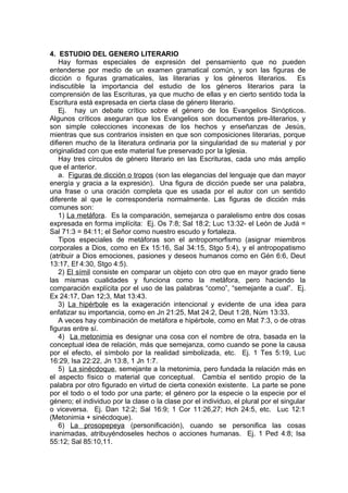 4. ESTUDIO DEL GENERO LITERARIO
Hay formas especiales de expresión del pensamiento que no pueden
entenderse por medio de un examen gramatical común, y son las figuras de
dicción o figuras gramaticales, las literarias y los géneros literarios. Es
indiscutible la importancia del estudio de los géneros literarios para la
comprensión de las Escrituras, ya que mucho de ellas y en cierto sentido toda la
Escritura está expresada en cierta clase de género literario.
Ej. hay un debate crítico sobre el género de los Evangelios Sinópticos.
Algunos críticos aseguran que los Evangelios son documentos pre-literarios, y
son simple colecciones inconexas de los hechos y enseñanzas de Jesús,
mientras que sus contrarios insisten en que son composiciones literarias, porque
difieren mucho de la literatura ordinaria por la singularidad de su material y por
originalidad con que este material fue preservado por la Iglesia.
Hay tres círculos de género literario en las Escrituras, cada uno más amplio
que el anterior.
a. Figuras de dicción o tropos (son las elegancias del lenguaje que dan mayor
energía y gracia a la expresión). Una figura de dicción puede ser una palabra,
una frase o una oración completa que es usada por el autor con un sentido
diferente al que le correspondería normalmente. Las figuras de dicción más
comunes son:
1) La metáfora. Es la comparación, semejanza o paralelismo entre dos cosas
expresada en forma implícita: Ej. Os 7:8; Sal 18:2; Luc 13:32- el León de Judá =
Sal 71:3 = 84:11; el Señor como nuestro escudo y fortaleza.
Tipos especiales de metáforas son el antropomorfismo (asignar miembros
corporales a Dios, como en Ex 15:16, Sal 34:15, Stgo 5:4), y el antropopatismo
(atribuir a Dios emociones, pasiones y deseos humanos como en Gén 6:6, Deut
13:17, Ef 4:30, Stgo 4:5).
2) El símil consiste en comparar un objeto con otro que en mayor grado tiene
las mismas cualidades y funciona como la metáfora, pero haciendo la
comparación explícita por el uso de las palabras “como”, “semejante a cual”. Ej.
Ex 24:17, Dan 12;3, Mat 13:43.
3) La hipérbole es la exageración intencional y evidente de una idea para
enfatizar su importancia, como en Jn 21:25, Mat 24:2, Deut 1:28, Núm 13:33.
A veces hay combinación de metáfora e hipérbole, como en Mat 7:3, o de otras
figuras entre sí.
4) La metonimia es designar una cosa con el nombre de otra, basada en la
conceptual idea de relación, más que semejanza, como cuando se pone la causa
por el efecto, el símbolo por la realidad simbolizada, etc. Ej. 1 Tes 5:19, Luc
16:29, Isa 22:22, Jn 13:8, 1 Jn 1:7.
5) La sinécdoque, semejante a la metonimia, pero fundada la relación más en
el aspecto físico o material que conceptual. Cambia el sentido propio de la
palabra por otro figurado en virtud de cierta conexión existente. La parte se pone
por el todo o el todo por una parte; el género por la especie o la especie por el
género; el individuo por la clase o la clase por el individuo, el plural por el singular
o viceversa. Ej. Dan 12:2; Sal 16:9; 1 Cor 11:26,27; Hch 24:5, etc. Luc 12:1
(Metonimia + sinécdoque).
6) La prosopepeya (personificación), cuando se personifica las cosas
inanimadas, atribuyéndoseles hechos o acciones humanas. Ej. 1 Ped 4:8; Isa
55:12; Sal 85:10,11.
 