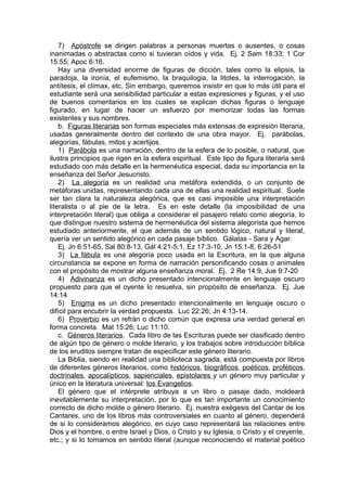 7) Apóstrofe se dirigen palabras a personas muertas o ausentes, o cosas
inanimadas o abstractas como si tuvieran oídos y vida. Ej. 2 Sam 18:33; 1 Cor
15:55; Apoc 6:16.
Hay una diversidad enorme de figuras de dicción, tales como la elipsis, la
paradoja, la ironía, el eufemismo, la braquilogia, la litotes, la interrogación, la
antítesis, el clímax, etc. Sin embargo, queremos insistir en que lo más útil para el
estudiante será una sensibilidad particular a estas expresiones y figuras, y el uso
de buenos comentarios en los cuales se explican dichas figuras o lenguaje
figurado, en lugar de hacer un esfuerzo por memorizar todas las formas
existentes y sus nombres.
b. Figuras literarias son formas especiales más extensas de expresión literaria,
usadas generalmente dentro del contexto de una obra mayor. Ej. parábolas,
alegorías, fábulas, mitos y acertijos.
1) Parábola es una narración, dentro de la esfera de lo posible, o natural, que
ilustra principios que rigen en la esfera espiritual. Este tipo de figura literaria será
estudiado con más detalle en la hermenéutica especial, dada su importancia en la
enseñanza del Señor Jesucristo.
2) La alegoría es un realidad una metáfora extendida, o un conjunto de
metáforas unidas, representando cada una de ellas una realidad espiritual. Suele
ser tan clara la naturaleza alegórica, que es casi imposible una interpretación
literalista o al pie de la letra. Es en este detalle (la imposibilidad de una
interpretación literal) que obliga a considerar el pasajero relato como alegoría, lo
que distingue nuestro sistema de hermenéutica del sistema alegorista que hemos
estudiado anteriormente, el que además de un sentido lógico, natural y literal,
quería ver un sentido alegórico en cada pasaje bíblico. Gálatas - Sara y Agar.
Ej. Jn 6:51-65, Sal 80:8-13, Gál 4:21-5:1, Ez 17:3-10, Jn 15:1-8, 6:26-51
3) La fábula es una alegoría poco usada en la Escritura, en la que alguna
circunstancia se expone en forma de narración personificando cosas o animales
con el propósito de mostrar alguna enseñanza moral. Ej. 2 Re 14:9, Jue 9:7-20
4) Adivinanza es un dicho presentado intencionalmente en lenguaje oscuro
propuesto para que el oyente lo resuelva, sin propósito de enseñanza. Ej. Jue
14:14
5) Enigma es un dicho presentado intencionalmente en lenguaje oscuro o
difícil para encubrir la verdad propuesta. Luc 22:26; Jn 4:13-14.
6) Proverbio es un refrán o dicho común que expresa una verdad general en
forma concreta. Mat 15:26; Luc 11:10.
c. Géneros literarios. Cada libro de las Escrituras puede ser clasificado dentro
de algún tipo de género o molde literario, y los trabajos sobre introducción bíblica
de los eruditos siempre tratan de especificar este género literario.
La Biblia, siendo en realidad una biblioteca sagrada, está compuesta por libros
de diferentes géneros literarios, como históricos, biográficos, poéticos, proféticos,
doctrinales, apocalípticos, sapienciales, epistolares y un género muy particular y
único en la literatura universal: los Evangelios.
El género que el intérprete atribuya a un libro o pasaje dado, moldeará
inevitablemente su interpretación, por lo que es tan importante un conocimiento
correcto de dicho molde o género literario. Ej. nuestra exégesis del Cantar de los
Cantares, uno de los libros más controversiales en cuanto al género, dependerá
de si lo consideramos alegórico, en cuyo caso representará las relaciones entre
Dios y el hombre, o entre Israel y Dios, o Cristo y su Iglesia, o Cristo y el creyente,
etc.; y si lo tomamos en sentido literal (aunque reconociendo el material poético
 