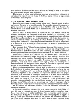 que contiene), lo interpretaríamos con la justificación teológica de la sexualidad
humana (se está considerando parabólico).
El drama de la crítica racionalista está centrado juntamente en este punto al
considerar la mayoría de los libros de la Biblia como míticos o legendarios,
incluyendo a los Evangelios.
5. ESTUDIO DEL TRASFONDO CULTURAL
Desde los tiempos del apogeo cultural griego y su influencia sobre la cultura
del Imperio Romano, ya se consideraba las Humanidades o Artes Liberales como
parte importante en la preparación de todo hombre culto, y al fundarse las
universidades en la Edad Media, las ya clásicas siete Artes Liberales fueron la
base del curriculum.
Cuando surgió el Renacimiento a finales de la Edad Media, produjo los
grandes humanistas que fueron los eruditos de ese período, eruditos con una
pasión tremenda por recobrar las obras clásicas de los autores griegos y latinos.
Sin embargo, ellos insistieron que no bastaba con un estudio del idioma, sino que
era indispensable conocer la historia y la cultura de esos pueblos antiguos. Por
consiguiente para ellos la Filología significaba además del estudio de las palabras
y la gramática, toda la investigación escolarizada de la cultura y la historia del
período clásico.
Este concepto de la Filología fue asimilado por Lutero y Calvino ya en tiempos
de la Reforma e influyó en sus propios sistemas de interpretación. La
hermenéutica de los Reformadores era tanto histórico y cultural como gramatical.
Nuestro propio sistema de interpretación se mantiene en esa misma tradición.
Las contribuciones de la Arqueología a la comprensión del AT demuestran la
íntima relación que existe entre los libros bíblicos con la historia y la cultura de la
época en que fueron escritos. Es notable cómo muchos pasajes permanecieron
oscuros y opacos aún cuando los eruditos llegaron a conocer las palabras y la
gramática, pero que recién después del siglo y medio de investigación y
descubrimientos arqueológicos hemos llegado a conocer el significado pleno,
porque se ha descubierto el contexto histórico y cultural.
El conocimiento del trasfondo cultural tiene también una función preventiva.
Del estudio de la cultura uno puede descifrar la connotación original de una
palabra, su “usus loquendi”. Las sectas y cultos heréticos son generalmente a-
culturales; imponen a las Escrituras un significado acorde con sus propias
creencias, sus tradiciones o ideologías ignorando la cultura de los escritores
originales, y violando así un principio de interpretación fundamental. Es lo que
han hecho los maestros de la Ciencia Cristiana al no dar ningún valor a los
estudios histórico-culturales del mundo bíblico antiguo; y es lo que han hecho
teólogos como Tillich, quienes aún conociendo ese trasfondo histórico y cultural,
han impuesto un concepto moderno existencial sobre la doctrina de la expiación.
En el estudio del trasfondo histórico y cultural, debemos considerar los
siguientes aspectos:
a. Contexto geográfico. La geografía es el contexto espacial de la Biblia. Es
muy útil para el intérprete conocer el clima, los ríos, valles, montañas, flora y
fauna y las estaciones de las tierras bíblicas. Para comprender bien la historia de
las diez plagas de Egipto, el intérprete debe conocer la geografía de Egipto, su
flora y fauna; para entender el libro de los Hechos es necesario conocer la
geografía de las regiones abarcadas por Pablo en sus viajes. Muchos de los
 