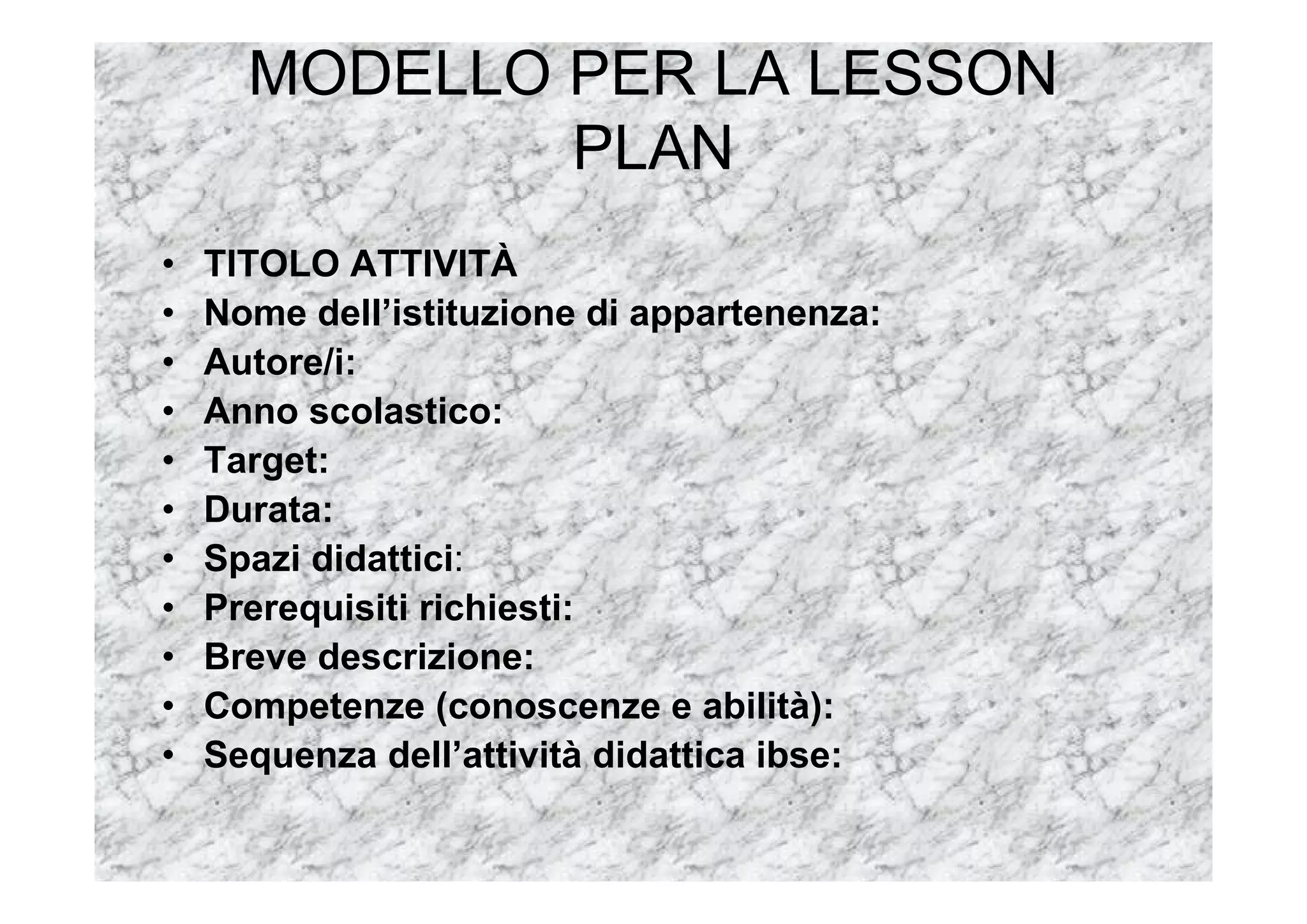 MODELLO PER LA LESSON
PLAN
• TITOLO ATTIVITÀ
• Nome dell’istituzione di appartenenza:
• Autore/i:
• Anno scolastico:
• Target:
• Durata:
• Spazi didattici:
• Prerequisiti richiesti:
• Breve descrizione:
• Competenze (conoscenze e abilità):
• Sequenza dell’attività didattica ibse:
 
