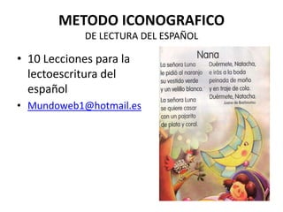 METODO ICONOGRAFICO
             DE LECTURA DEL ESPAÑOL

• 10 Lecciones para la
  lectoescritura del
  español
• Mundoweb1@hotmail.es
 