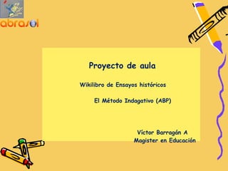  

 
                    
           Proyecto de aula

        Wikilibro de Ensayos históricos

             El Método Indagativo (ABP)




                            Víctor Barragán A
                           Magister en Educación
     

     
 
