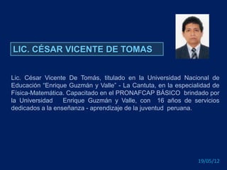 LIC. CÉSAR VICENTE DE TOMAS


Lic. César Vicente De Tomás, titulado en la Universidad Nacional de
Educación “Enrique Guzmán y Valle” - La Cantuta, en la especialidad de
Física-Matemática. Capacitado en el PRONAFCAP BÁSICO brindado por
la Universidad    Enrique Guzmán y Valle, con 16 años de servicios
dedicados a la enseñanza - aprendizaje de la juventud peruana.




                                                              19/05/12
 