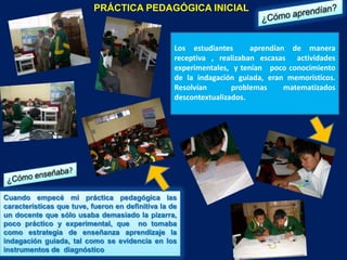 PRÁCTICA PEDAGÓGICA INICIAL



                                                   Los estudiantes      aprendían de manera
                                                   receptiva , realizaban escasas actividades
                                                   experimentales, y tenían poco conocimiento
                                                   de la indagación guiada, eran memorísticos.
                                                   Resolvían       problemas     matematizados
                                                   descontextualizados.




Cuando empecé mi práctica pedagógica las
características que tuve, fueron en definitiva la de
un docente que sólo usaba demasiado la pizarra,
poco práctico y experimental, que no tomaba
como estrategia de enseñanza aprendizaje la
indagación guiada, tal como se evidencia en los
instrumentos de diagnóstico
 