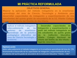 MI PRÁCTICA REFORMULADA
                        OBJETIVOS GENERAL
Mejorar la aplicación del método indagatorio en la enseñanza-
aprendizaje del área de Ciencia, Tecnología y Ambiente para
desarrollar capacidades de indagación y experimentación de mis
estudiantes del quinto grado de secundaria de la I.E. Vitarte- Colegio
Nacional de Vitarte del Distrito de Ate-Vitarte.

     Aplicar el método indagatorio        . Desarrollar capacidades de
     adecuadamente       en    las        indagación y experimentación a
     sesiones    de    enseñanza-         partir del método indagatorio en
     aprendizaje de la práctica           mis estudiantes de quinto grado
     pedagógica alternativa del           de     la   Institución   Educativa.
     área de Ciencia Tecnología y         Vitarte- Colegio Nacional de
     Ambiente.                            Vitarte del Distrito de Ate-Vitarte –
                                          Ugel 06- Lima Perú.

Hipótesis acción
Aplico adecuadamente el método indagatorio en la enseñanza aprendizaje del área de CTA
favoreciendo el desarrollo de las capacidades de indagación y experimentación de mis
estudiantes del quinto grado de secundaria de la institución Educativa “Vitarte – CNV”
 