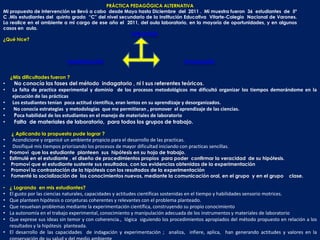 PRÁCTICA PEDAGÓGICA ALTERNATIVA
Mi propuesta de intervención se llevó a cabo desde Mayo hasta Diciembre del 2011 . Mi muestra fueron 36 estudiantes de 5º
C .Mis estudiantes del quinto grado “C” del nivel secundario de la Institución Educativa Vitarte-Colegio Nacional de Varones.
Lo realice en el ambiente a mi cargo de ese año el 2011, del aula laboratorio, en la mayoría de oportunidades, y en algunos
casos en aula.
                                                      EJECUCIÓN
¿Qué hice?



                              PLANIFICACIÓN                                          EVALUACIÓN


    ¿Mis dificultades fueron ?
•    No conocía las fases del método indagatorio , ni l sus referentes teóricos.
•   La falta de practica experimental y dominio de los procesos metodológicos me dificultó organizar los tiempos demorándome en la
    ejecución de las prácticas
•   Los estudiantes tenían poca actitud científica, eran lentos en su aprendizaje y desorganizados.
•    No conocía estrategias y metodologías que me permitieran , promover el aprendizaje de las ciencias.
•    Poca habilidad de los estudiantes en el manejo de materiales de laboratorio
•    Falta de materiales de laboratorio, para todos los grupos de trabajo.

    ¿ Aplicando la propuesta pude lograr ?
•    Acondicione y organicé un ambiente propicio para el desarrollo de las practicas.
•    Dosifiqué mis tiempos priorizando los procesos de mayor dificultad iniciando con practicas sencillas.
• Promoví que los estudiante planteen sus hipótesis en su hoja de trabajo.
• Estimulé en el estudiante , el diseño de procedimientos propios para poder confirmar la veracidad de su hipótesis.
• Promoví que el estudiante sustente sus resultados, con las evidencias obtenidas de la experimentación
• Promoví la contrastación de la hipótesis con los resultados de la experimentación
• Fomenté la socialización de los conocimientos nuevos, mediante la comunicación oral, en el grupo y en el grupo clase.

• ¿ Logrando en mis estudiantes?
• El gusto por las ciencias naturales, capacidades y actitudes científicas sostenidas en el tiempo y habilidades sensorio motrices.
• Que planteen hipótesis o conjeturas coherentes y relevantes con el problema planteado.
• Que resuelvan problemas mediante la experimentación científica, construyendo su propio conocimiento
• La autonomía en el trabajo experimental, conocimiento y manipulación adecuada de los instrumentos y materiales de laboratorio
• Que exprese sus ideas sin temor y con coherencia., lógica siguiendo los procedimientos apropiados del método propuesto en relación a los
  resultados y la hipótesis planteada.
• El desarrollo de las capacidades de indagación y experimentación ; analiza, infiere, aplica, han generando actitudes y valores en la
 