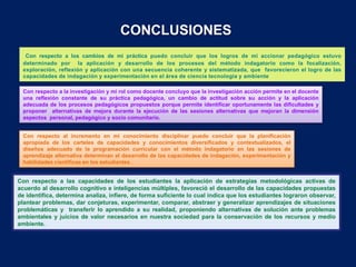 CONCLUSIONES
   Con respecto a los cambios de mi práctica puedo concluir que los logros de mi accionar pedagógico estuvo
  determinado por la aplicación y desarrollo de los procesos del método indagatorio como la focalización,
  exploración, reflexión y aplicación con una secuencia coherente y sistematizada, que favorecieron el logro de las
  capacidades de indagación y experimentación en el área de ciencia tecnología y ambiente

  Con respecto a la investigación y mi rol como docente concluyo que la investigación acción permite en el docente
  una reflexión constante de su práctica pedagógica, un cambio de actitud sobre su acción y la aplicación
  adecuada de los procesos pedagógicos propuestos porque permite identificar oportunamente las dificultades y
  proponer alternativas de mejora durante la ejecución de las sesiones alternativas que mejoran la dimensión
  aspectos personal, pedagógico y socio comunitario.


  Con respecto al incremento en mi conocimiento disciplinar puedo concluir que la planificación
  apropiada de los carteles de capacidades y conocimientos diversificados y contextualizados, el
  diseños adecuado de la programación curricular con el método indagatorio en las sesiones de
  aprendizaje alternativa determinan el desarrollo de las capacidades de indagación, experimentación y
  habilidades científicas en los estudiantes .


Con respecto a las capacidades de los estudiantes la aplicación de estrategias metodológicas activas de
acuerdo al desarrollo cognitivo e inteligencias múltiples, favoreció el desarrollo de las capacidades propuestas
de identifica, determina analiza, infiere, de forma suficiente lo cual indica que los estudiantes lograron observar,
plantear problemas, dar conjeturas, experimentar, comparar, abstraer y generalizar aprendizajes de situaciones
problemáticas y transferir lo aprendido a su realidad, proponiendo alternativas de solución ante problemas
ambientales y juicios de valor necesarios en nuestra sociedad para la conservación de los recursos y medio
ambiente.
 