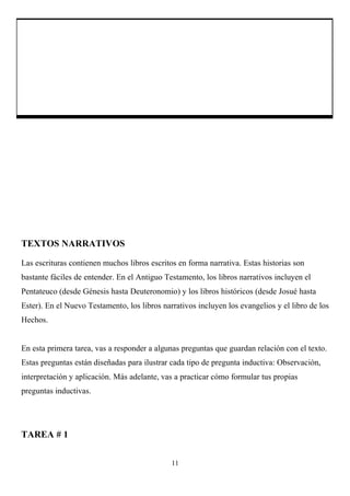 TEXTOS NARRATIVOS

Las escrituras contienen muchos libros escritos en forma narrativa. Estas historias son
bastante fáciles de entender. En el Antiguo Testamento, los libros narrativos incluyen el
Pentateuco (desde Génesis hasta Deuteronomio) y los libros históricos (desde Josué hasta
Ester). En el Nuevo Testamento, los libros narrativos incluyen los evangelios y el libro de los
Hechos.


En esta primera tarea, vas a responder a algunas preguntas que guardan relación con el texto.
Estas preguntas están diseñadas para ilustrar cada tipo de pregunta inductiva: Observación,
interpretación y aplicación. Más adelante, vas a practicar cómo formular tus propias
preguntas inductivas.




TAREA # 1


                                              11
 