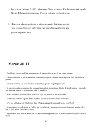1. Lee el texto (Marcos 2:1-12) varias veces. Toma tu tiempo. Usa los cuadros de estudio
          bíblico de las páginas anteriores. Observa todo con mucha atención.




      2. Responde a las preguntas de la página siguiente. Por favor termina
          toda la tarea. No pases tanto tiempo en una sola pregunta para que

          puedas responder todas.




      Marcos 2:1-12

1
    Entró Jesús otra vez en Capernaum después de algunos días; y se oyó que estaba en casa.
2
 E inmediatamente se juntaron muchos, de manera que ya no cabían ni aun a la puerta; y les predicaba la
palabra.
3
    Entonces vinieron a él unos trayendo un paralítico, que era cargado por cuatro.
4
 Y como no podían acercarse a él a causa de la multitud, descubrieron el techo de donde estaba, y haciendo
una abertura, bajaron el lecho en que yacía el paralítico.
5
    Al ver Jesús la fe de ellos, dijo al paralítico: Hijo, tus pecados te son perdonados.
6
    Estaban allí sentados algunos de los escribas, los cuales cavilaban en sus corazones:
7
    ¿Por qué habla éste así? Blasfemias dice. ¿Quién puede perdonar pecados, sino sólo Dios?
8
 Y conociendo luego Jesús en su espíritu que cavilaban de esta manera dentro de sí mismos, les dijo: ¿Por
qué caviláis así en vuestros corazones?
9
 ¿Qué es más fácil, decir al paralítico: Tus pecados te son perdonados, o decirle: Levántate, toma tu lecho y
anda?


                                                          12
 