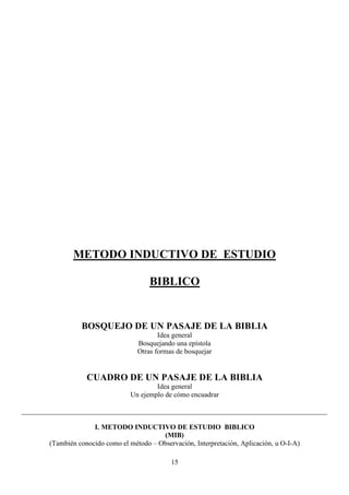 METODO INDUCTIVO DE ESTUDIO

                                        BIBLICO


                 BOSQUEJO DE UN PASAJE DE LA BIBLIA
                                           Idea general
                                    Bosquejando una epístola
                                    Otras formas de bosquejar


                   CUADRO DE UN PASAJE DE LA BIBLIA
                                          Idea general
                                  Un ejemplo de cómo encuadrar

_______________________________________________________________________________________

                     I. METODO INDUCTIVO DE ESTUDIO BIBLICO
                                           (MIB)
       (También conocido como el método – Observación, Interpretación, Aplicación, u O-I-A)

                                               15
 