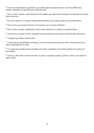 16
  Estos son murmuradores, querellosos, que andan según sus propios deseos, cuya boca habla cosas
infladas, adulando a las personas para sacar provecho.
17
  Pero vosotros, amados, tened memoria de las palabras que antes fueron dichas por los apóstoles de nuestro
Señor Jesucristo;
18
     los que os decían: En el postrer tiempo habrá burladores, que andarán según sus malvados deseos.
19
     Estos son los que causan divisiones; los sensuales, que no tienen al Espíritu.
20
     Pero vosotros, amados, edificándoos sobre vuestra santísima fe, orando en el Espíritu Santo,
21
     conservaos en el amor de Dios, esperando la misericordia de nuestro Señor Jesucristo para vida eterna.
22
     A algunos que dudan, convencedlos.
23
  A otros salvad, arrebatándolos del fuego; y de otros tened misericordia con temor, aborreciendo aun la
ropa contaminada por su carne.
24
  Y a aquel que es poderoso para guardaros sin caída, y presentaros sin mancha delante de su gloria con
gran alegría,
25
   al único y sabio Dios, nuestro Salvador, sea gloria y majestad, imperio y potencia, ahora y por todos los
siglos. Amén.




                                                         23
 