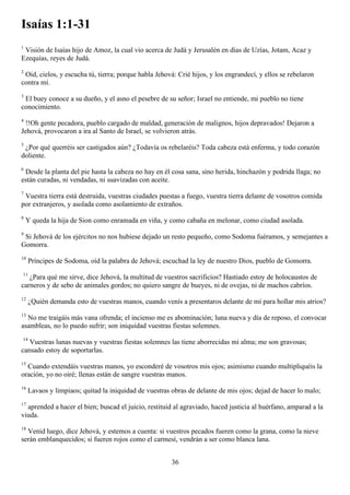 Isaías 1:1-31
1
 Visión de Isaías hijo de Amoz, la cual vio acerca de Judá y Jerusalén en días de Uzías, Jotam, Acaz y
Ezequías, reyes de Judá.
2
 Oíd, cielos, y escucha tú, tierra; porque habla Jehová: Crié hijos, y los engrandecí, y ellos se rebelaron
contra mí.
3
 El buey conoce a su dueño, y el asno el pesebre de su señor; Israel no entiende, mi pueblo no tiene
conocimiento.
4
 !!Oh gente pecadora, pueblo cargado de maldad, generación de malignos, hijos depravados! Dejaron a
Jehová, provocaron a ira al Santo de Israel, se volvieron atrás.
5
 ¿Por qué querréis ser castigados aún? ¿Todavía os rebelaréis? Toda cabeza está enferma, y todo corazón
doliente.
6
 Desde la planta del pie hasta la cabeza no hay en él cosa sana, sino herida, hinchazón y podrida llaga; no
están curadas, ni vendadas, ni suavizadas con aceite.
7
 Vuestra tierra está destruida, vuestras ciudades puestas a fuego, vuestra tierra delante de vosotros comida
por extranjeros, y asolada como asolamiento de extraños.
8
    Y queda la hija de Sion como enramada en viña, y como cabaña en melonar, como ciudad asolada.
9
 Si Jehová de los ejércitos no nos hubiese dejado un resto pequeño, como Sodoma fuéramos, y semejantes a
Gomorra.
10
     Príncipes de Sodoma, oíd la palabra de Jehová; escuchad la ley de nuestro Dios, pueblo de Gomorra.
11
   ¿Para qué me sirve, dice Jehová, la multitud de vuestros sacrificios? Hastiado estoy de holocaustos de
carneros y de sebo de animales gordos; no quiero sangre de bueyes, ni de ovejas, ni de machos cabríos.
12
     ¿Quién demanda esto de vuestras manos, cuando venís a presentaros delante de mí para hollar mis atrios?
13
  No me traigáis más vana ofrenda; el incienso me es abominación; luna nueva y día de reposo, el convocar
asambleas, no lo puedo sufrir; son iniquidad vuestras fiestas solemnes.
14
   Vuestras lunas nuevas y vuestras fiestas solemnes las tiene aborrecidas mi alma; me son gravosas;
cansado estoy de soportarlas.
15
  Cuando extendáis vuestras manos, yo esconderé de vosotros mis ojos; asimismo cuando multipliquéis la
oración, yo no oiré; llenas están de sangre vuestras manos.
16
     Lavaos y limpiaos; quitad la iniquidad de vuestras obras de delante de mis ojos; dejad de hacer lo malo;
17
  aprended a hacer el bien; buscad el juicio, restituid al agraviado, haced justicia al huérfano, amparad a la
viuda.
18
  Venid luego, dice Jehová, y estemos a cuenta: si vuestros pecados fueren como la grana, como la nieve
serán emblanquecidos; si fueren rojos como el carmesí, vendrán a ser como blanca lana.


                                                        36
 