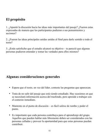El propósito

1. ¿Apuntó la discusión hacia las ideas más importantes del pasaje? ¿Fueron estas
expresadas de manera que los participantes pudieran a sus pensamientos y
acciones?

2. ¿Fueron las ideas principales unidas unidas al final para darle sentido a todo el
texto?

3. ¿Estás satisfecho que el estudio alcanzó su objetivo – te pareció que algunas
personas pudieron entender y tomar las verdades para ellos mismos?




Algunas consideraciones generales

  • Espera que el texto, en vez del líder, conteste las preguntas que aparezcan.

  • Trata de no salir del pasaje que está siendo estudiado. Hay ocasiones en que
    se necesitará información acerca del trasfondo, pero aprende a trabajar con
    el contexto inmediato.

  • Mantente en el punto de discusión – es fácil salirse de rumbo y peder el
    punto.

  • Es importante que cada persona contribuya para el aprendizaje del grupo.
    Aquellos que pueden hablar más libremente deben ser considerados con las
    personas calladas y proveer la oportunidad para que estas personas puedan
    contribuir.

                                         52
 
