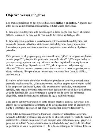 Objetivo versus subjetivo

Los grupos funcionan en dos niveles básicos: objetivo y subjetivo. A menos que
estos dos se complementen mutuamente, el líder tendrá problemas.

El lado objetivo del grupo está definido por la tarea que le toca hacer: el estudio
bíblico, la reunión de oración, la reunión de directorio, de trabajo, etc.

El lado subjetivo se refiere a las relaciones entre los miembros del grupo, así
como a la persona individual sintiéndose parte del grupo. Los grupos están
formados por gente que tiene emociones, prejuicios, necesidades y objetivos
privados.

Cada persona en el grupo se preguntará en silencio, “¿Cuál es mi posición dentro
de este grupo?” “¿Aceptará la gente mis puntos de vista?” “¿Cómo puedo hacer
para que este grupo vea que soy brillante, amable, espiritual, o cualquier otro
atributo que me haga digno de respeto?” “¿Me aceptarán si salgo con algo
diferente?” Hasta que una persona encuentra respuestas a estas preguntas, no se
siente realmente libre para hacer la tarea que le toca realizar (estudio bíblico,
oración, etc.).

Este nivel subjetivo es donde los verdaderos problemas ocurren, y necesitamos
prestarle mucha atención. ¿Has notado como muchos grupos nunca logran nada?
Ellos empiezan con Isaías 1, pero sólo avanzan dos versículos, o planean un
servicio, pero media hora más tarde sólo han decidido invitar al líder de alabanza
de cada domingo. En vez de empezar a cumplir con la tarea, los miembros
discutirán, harán bromas, todos hablan a la vez o nadie dice nada!

Cada grupo debe prestar atención tanto al lado objetivo como al subjetivo. Los
grupos que se concentran ciegamente en la tarea a realizar están en gran peligro.
Tarde o temprano, la relación del grupo va a frustrar el logro del objetivo.

Como líder, necesitas aprender a tratar con tensiones y dificultades de grupo.
Aprende a detectar problemas rápidamente en el nivel subjetivo. Trata de percibir
sentimientos, porque estos rara vez son compartidos verbalmente en el grupo. La
gente no va a decir, “estoy aburrido en este estudio bíblico”, en vez de eso, dejan
de participar se van a desparramar en la silla, o contemplar la ventana. Ellos se
                                         55
 