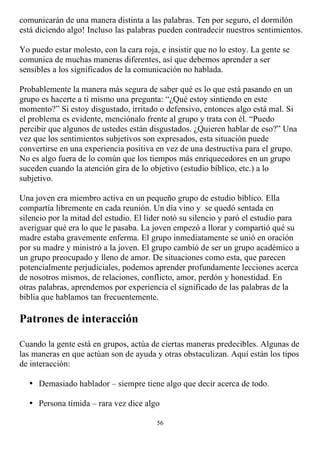 comunicarán de una manera distinta a las palabras. Ten por seguro, el dormilón
está diciendo algo! Incluso las palabras pueden contradecir nuestros sentimientos.

Yo puedo estar molesto, con la cara roja, e insistir que no lo estoy. La gente se
comunica de muchas maneras diferentes, así que debemos aprender a ser
sensibles a los significados de la comunicación no hablada.

Probablemente la manera más segura de saber qué es lo que está pasando en un
grupo es hacerte a ti mismo una pregunta: “¿Qué estoy sintiendo en este
momento?” Si estoy disgustado, irritado o defensivo, entonces algo está mal. Si
el problema es evidente, menciónalo frente al grupo y trata con él. “Puedo
percibir que algunos de ustedes están disgustados. ¿Quieren hablar de eso?” Una
vez que los sentimientos subjetivos son expresados, esta situación puede
convertirse en una experiencia positiva en vez de una destructiva para el grupo.
No es algo fuera de lo común que los tiempos más enriquecedores en un grupo
suceden cuando la atención gira de lo objetivo (estudio bíblico, etc.) a lo
subjetivo.

Una joven era miembro activa en un pequeño grupo de estudio bíblico. Ella
compartía libremente en cada reunión. Un día vino y se quedó sentada en
silencio por la mitad del estudio. El líder notó su silencio y paró el estudio para
averiguar qué era lo que le pasaba. La joven empezó a llorar y compartió qué su
madre estaba gravemente enferma. El grupo inmediatamente se unió en oración
por su madre y ministró a la joven. El grupo cambió de ser un grupo académico a
un grupo preocupado y lleno de amor. De situaciones como esta, que parecen
potencialmente perjudiciales, podemos aprender profundamente lecciones acerca
de nosotros mismos, de relaciones, conflicto, amor, perdón y honestidad. En
otras palabras, aprendemos por experiencia el significado de las palabras de la
biblia que hablamos tan frecuentemente.

Patrones de interacción

Cuando la gente está en grupos, actúa de ciertas maneras predecibles. Algunas de
las maneras en que actúan son de ayuda y otras obstaculizan. Aquí están los tipos
de interacción:

  • Demasiado hablador – siempre tiene algo que decir acerca de todo.

  • Persona tímida – rara vez dice algo

                                         56
 
