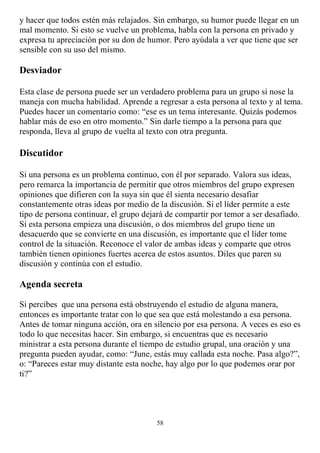 y hacer que todos estén más relajados. Sin embargo, su humor puede llegar en un
mal momento. Si esto se vuelve un problema, habla con la persona en privado y
expresa tu apreciación por su don de humor. Pero ayúdala a ver que tiene que ser
sensible con su uso del mismo.

Desviador

Esta clase de persona puede ser un verdadero problema para un grupo si nose la
maneja con mucha habilidad. Aprende a regresar a esta persona al texto y al tema.
Puedes hacer un comentario como: “ese es un tema interesante. Quizás podemos
hablar más de eso en otro momento.” Sin darle tiempo a la persona para que
responda, lleva al grupo de vuelta al texto con otra pregunta.

Discutidor

Si una persona es un problema continuo, con él por separado. Valora sus ideas,
pero remarca la importancia de permitir que otros miembros del grupo expresen
opiniones que difieren con la suya sin que él sienta necesario desafiar
constantemente otras ideas por medio de la discusión. Si el líder permite a este
tipo de persona continuar, el grupo dejará de compartir por temor a ser desafiado.
Si esta persona empieza una discusión, o dos miembros del grupo tiene un
desacuerdo que se convierte en una discusión, es importante que el líder tome
control de la situación. Reconoce el valor de ambas ideas y comparte que otros
también tienen opiniones fuertes acerca de estos asuntos. Diles que paren su
discusión y continúa con el estudio.

Agenda secreta

Si percibes que una persona está obstruyendo el estudio de alguna manera,
entonces es importante tratar con lo que sea que está molestando a esa persona.
Antes de tomar ninguna acción, ora en silencio por esa persona. A veces es eso es
todo lo que necesitas hacer. Sin embargo, si encuentras que es necesario
ministrar a esta persona durante el tiempo de estudio grupal, una oración y una
pregunta pueden ayudar, como: “June, estás muy callada esta noche. Pasa algo?”,
o: “Pareces estar muy distante esta noche, hay algo por lo que podemos orar por
ti?”




                                        58
 
