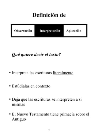 Definición de

   Observación     Interpretación   Aplicación




 Qué quiere decir el texto?


• Interpreta las escrituras literalmente


• Estúdialas en contexto


• Deja que las escrituras se interpreten a sí
  mismas

• El Nuevo Testamento tiene primacía sobre el
  Antiguo

                         6
 
