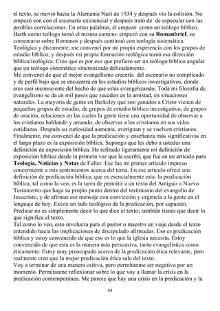 el texto, se movió hacia la Alemania Nazi de 1934 y después vio la colisión. No
empezó con con el escenario existencial y después trató de de especular con las
posibles correlaciones. En otras palabras, él empezó como un teólogo bíblico.
Barth como teólogo tomó el mismo camino: empezó con su Romanbrief, su
comentario sobre Romanos y después continuó con teología sistemática.
Teológica y éticamente, me convencí por mi propia expeiencia con los grupos de
estudio bíblico, y después mi propia formación teológica tomó esa dirección
bíblica/teológica. Creo que es por eso que prefiero ser un teólogo bíblico angular
que un teólogo sistemático sincronizado delicadamente.
Me convencí de que el mejor evangelismo crecería del escenario no complicado
y de perfil bajo que se encuentra en los estudios bíblicos investigativos, donde
eres casi inconsciente del hecho de que estás evangelizando. Toda mi filosofía de
evangelismo se da en mil pasos que suceden en la amistad, en situaciones
naturales. La mayoría de gente en Berkeley que son ganados a Cristo vienen de
pequeños grupos de estudio, de grupos de estudio bíblico investigativo, de grupos
de oración, relaciones en las cuales la gente tiene una oportunidad de observar a
los cristianos hablando y amando, de observar a los cristianos en sus vidas
cotidianas. Después su curiosidad aumenta, averiguan y se vuelven cristianos.
Finalmente, me convencí de que la predicación y enseñanza más significativas en
el largo plazo es la exposición bíblica. Supongo que les debo a ustedes una
definición de exposición bíblica. He refinado ligeramente mi definición de
exposición bíblica desde la primera vez que la escribí, que fue en un artículo para
Teología, Noticias y Notas de Fuller. Ese fue mi primer artículo impreso
concerniente a mis sentimientos acerca del tema. En ese artículo ofrecí una
definición de predicación bíblica, que es esencialmente esta: la predicación
bíblica, tal como la veo, es la tarea de permitir a un texto del Antiguo o Nuevo
Testamento que haga su propio punto dentro del testimonio del evangelio de
Jesucristo, y de afirmar ese mensaje con convicción y urgencia a la gente en el
lenguaje de hoy. Existe un lado teológico de la predicación, por supuesto.
Predicar no es simplemente decir lo que dice el texto; también tienes que decir lo
que significa el texto.
Tal como lo veo, esto involucra para el pastor o maestro un viaje desde el texto
entendido hacia las implicaciones de discipulado afirmadas. Eso es predicación
bíblica y estoy convencido de que eso es lo que la iglesia necesita. Estoy
convencido de que esta es la manera más persuasiva, tanto evangelística como
éticamente. Estoy muy preocupado acerca de la predicación ética relevante, pero
realmente creo que la mejor predicación ética sale del texto.
Voy a terminar de una manera ositiva, pero permítanme ser negativo por un
momento. Permítanme reflexionar sobre lo que voy a llamar la crisis en la
predicación contemporánea. Me parece que hay una crisis en la predicación y la
                                        64
 