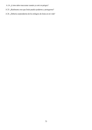 A 24. ¿Cómo debo reaccionar cuando yo esté en peligro?

A 25. ¿Realmente creo que Jesús puede ayudarme y protegerme?

A 26. ¿Debería sorprenderme de los milagros de Jesús en mi vida?




                                                   73
 