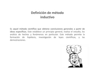 Definición de método
inductivo
Es aquel método científico que obtiene conclusiones generales a partir de
ideas específicas. Este establece un principio general, realiza el estudio, los
análisis de hechos y fenómenos en particular. Este método permite la
formación de hipótesis, investigación de leyes científicas, y las
demostraciones.
 