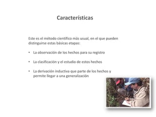 Características
Este es el método científico más usual, en el que pueden
distinguirse estas básicas etapas:
• La observación de los hechos para su registro
• La clasificación y el estudio de estos hechos
• La derivación inductiva que parte de los hechos y
permite llegar a una generalización
 