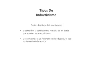 Tipos De
Inductivismo
Existen dos tipos de inductivismo:
• El completo: la conclusión va mas allá de los datos
que aportan las proposiciones
• El incompleto: es un razonamiento deductivo, el cual
no da mucha información
 