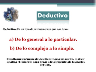 Deductivo: Es un tipo de razonamiento que nos lleva:

a) De lo general a lo particular.
b) De lo complejo a lo simple.
Estudia un fenómeno desde el todo hacia las partes, es decir
analiza el concepto para llegar a los elementos de las partes
del todo.

 