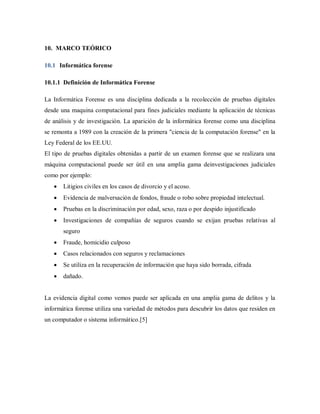 10. MARCO TEÓRICO
10.1 Informática forense
10.1.1 Definición de Informática Forense
La Informática Forense es una disciplina dedicada a la recolección de pruebas digitales
desde una maquina computacional para fines judiciales mediante la aplicación de técnicas
de análisis y de investigación. La aparición de la informática forense como una disciplina
se remonta a 1989 con la creación de la primera "ciencia de la computación forense" en la
Ley Federal de los EE.UU.
El tipo de pruebas digitales obtenidas a partir de un examen forense que se realizara una
máquina computacional puede ser útil en una amplia gama deinvestigaciones judiciales
como por ejemplo:
 Litigios civiles en los casos de divorcio y el acoso.
 Evidencia de malversación de fondos, fraude o robo sobre propiedad intelectual.
 Pruebas en la discriminación por edad, sexo, raza o por despido injustificado
 Investigaciones de compañías de seguros cuando se exijan pruebas relativas al
seguro
 Fraude, homicidio culposo
 Casos relacionados con seguros y reclamaciones
 Se utiliza en la recuperación de información que haya sido borrada, cifrada
 dañado.
La evidencia digital como vemos puede ser aplicada en una amplia gama de delitos y la
informática forense utiliza una variedad de métodos para descubrir los datos que residen en
un computador o sistema informático.[5]
 