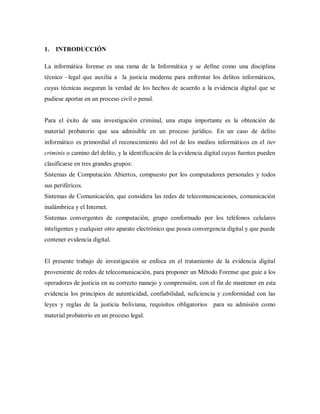 1. INTRODUCCIÓN
La informática forense es una rama de la Informática y se define como una disciplina
técnico –legal que auxilia a la justicia moderna para enfrentar los delitos informáticos,
cuyas técnicas aseguran la verdad de los hechos de acuerdo a la evidencia digital que se
pudiese aportar en un proceso civil o penal.
Para el éxito de una investigación criminal, una etapa importante es la obtención de
material probatorio que sea admisible en un proceso jurídico. En un caso de delito
informático es primordial el reconocimiento del rol de los medios informáticos en el iter
criminis o camino del delito, y la identificación de la evidencia digital cuyas fuentes pueden
clasificarse en tres grandes grupos:
Sistemas de Computación Abiertos, compuesto por los computadores personales y todos
sus periféricos.
Sistemas de Comunicación, que considera las redes de telecomunicaciones, comunicación
inalámbrica y el Internet.
Sistemas convergentes de computación, grupo conformado por los teléfonos celulares
inteligentes y cualquier otro aparato electrónico que posea convergencia digital y que puede
contener evidencia digital.
El presente trabajo de investigación se enfoca en el tratamiento de la evidencia digital
proveniente de redes de telecomunicación, para proponer un Método Forense que guie a los
operadores de justicia en su correcto manejo y comprensión, con el fin de mantener en esta
evidencia los principios de autenticidad, confiabilidad, suficiencia y conformidad con las
leyes y reglas de la justicia boliviana, requisitos obligatorios para su admisión como
material probatorio en un proceso legal.
 