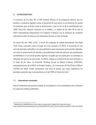 2. ANTECEDENTES
A comienzo de los años 90, el FBI (Federal Bureau of Investigation) observó que las
pruebas o evidencias digitales tenían el potencial de convertirse en un elemento de prueba
tan poderoso para la lucha contra la delincuencia, como lo era el de la identificación por
ADN. Para ello, mantuvo reuniones en su ámbito, y a finales de los años 90 se creó la
IOCE (International Organization of Computer Evidence) con la intención de compartir
información sobre las prácticas de informática forense en todo el mundo.
En marzo del año 1998, el G8 –a través del subgrupo de trabajo denominado The High
Tech Crime, conocido como el Grupo de Lyón–encargó a la IOCE el desarrollo de una
serie de principios aplicables a los procedimientos para actuaciones sobre pruebas digitales,
así como la armonización de métodos y procedimientos entre las naciones que garantizasen
la fiabilidad en el uso de las pruebas digitales recogidas por un estado para ser utilizadas en
tribunales de justicia de otro estado. La IOCE, trabajó en el desarrollo de estos principios a
lo largo de dos años. La Scientific Working Group on Digital Evidence (SWGDE),
principal portavoz de la IOCE en Estados Unidos, y la Association of Chief Police Officers
(ACPO) del Reino Unido, propusieron una serie de puntos que luego englobaron los
principios generales que se presentaron en el año 2000 al Grupo de Lyón.1
2.1 Antecedentes nacionales
Para la elaboración del presente trabajo de investigación se ha considerado como referencia
los siguientes trabajos publicados:
1
RODRIGUEZ,F.DOMÉNECH,A.La Informática Forense Rastro Digital del Crimen.[en linea].<
http://www.derechoycambiosocial.com/revista025/informatica_forense.pdf>[consultado: 23 de junio 2015]
 