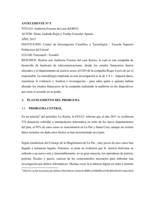 ANTECEDENTE N° 5
TITULO: Auditoria Forense del caso KERICU
AUTOR: Diana Andrade Rojas y Freddy Gonzales Apunte
AÑO: 2013
INSTITUCIÓN: Centro de Investigación Científica y Tecnológica - Escuela Superior
Politécnica del Litoral
LUGAR: Guayaquil - Ecuador
RESUMEN: Realiza una Auditoria Forense del caso Kericu, la cual es una compañía de
desarrollo de hardware de telecomunicaciones, donde los estados financieros fueron
afectados y el departamento de justicia acuso al CEO de la compañía Roger Lewis de ser el
responsable. La metodología empleada en esta investigación es la de 3 A’s - Adquirir datos,
Autenticar la evidencia y Análisis e investigación - para saber quién o quienes habían
alterado los estados financieros de la compañía realizando la auditoria en los dispositivos
que tenía el acusado en su poder.
3. PLANTEAMIENTO DEL PROBLEMA
3.1 PROBLEMA CENTRAL
En un artículo2
del periódico La Razón, la FELCC informa que el año 2011 se recibieron
574 denuncias referidas a manipulación informática en ocho de los nueve departamentos
del país, el 95% de estos casos se concentraron en La Paz y Santa Cruz; aunque no existen
datos recientes sin duda estos ilícitos se han incrementado en el país.
Según estadísticas del Consejo de la Magistratura de La Paz , muy pocos de esos casos han
llegado a instancias legales. Entonces, se pone en evidencia que la justicia boliviana se
enfrenta a un nuevo reto y lamentablemente, en su gran mayoría, los operadores de justicia,
policías, fiscales y jueces, carecen de los conocimientos necesarios para enfrentar una
investigación por delitos informáticos. Muchas veces la evidencia digital en redes e internet
2
2012.En La Paz los juicios por delitos informáticos crecieron 890%.LA RAZON.LA PAZ,BOLIVIA.07 mayo 2012
 