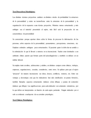 Test Proyectivos Psicológicos:
Las distintas técnicas proyectivas analizan en distintos niveles de profundidad la estructura
de la personalidad y existe un isomorfismo entre la estructura de la personalidad y la
organización de la respuesta a una técnica proyectiva. Mientras menos estructurado y más
ambiguo sea el material presentado al sujeto, más fácil será la proyección de sus
características de personalidad
Se caracterizan porque aportan datos sobre la forma de procesar la información de las
personas, sobre aspectos de la personalidad, pensamientos, percepciones, emociones, etc.
Emplean estímulos ambiguos poco estructurados. El paciente quien le debe dar un sentido a
la estimulación lo que le llevará a meterse en su inconsciente. Suelen estar destinados a un
ambiente clínico puesto que forman parte del psicodiagnóstico y también se utilizan en un
ámbito laboral.
Se emplea tanto en niños, adolescentes y adultos, en distintos campos como clínicas, trabajos,
empresas, organizaciones, escuelas, consultorios, entre otros. Se aplican para que el sujeto
“proyecte” de manera inconsciente sus ideas, deseos, conflictos, temores, etc. Entre sus
ventajas y desventajas esta que los indicadores han sido clasificados en pautas formales,
también llamadas aspectos estructurales (indican cómo dibuja), y pautas de contenido
(indican que dibuja). Las significaciones para cada indicador son solamente orientativas, por
lo que deben ser interpretadas en función de cada sujeto particular. Ningún indicador por sí
solo es evidencia concluyente de su correlato psicológico.
Test Clínicos Psicológicos:
 