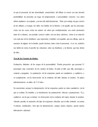 en que la presencia de una determinada característica del dibujo se asocie con una elevada
probabilidad de presentar un rasgo de temperamento o personalidad concreto. Los datos
deben analizarse en conjunto y no tan sólo individualmente. Tiene por ventaja de que a través
de los dibujos y el juego, los niños nos hablan de su historia y de aquello que les preocupa,
cómo ven las cosas, cómo las sienten sin saber que verdaderamente nos están mostrando
tanto de sí mismos, nos permite conocer cuáles son sus lazos afectivos, cómo es su relación
con cada uno de los familiares que representa y también con aquellos que nos dibuja, pues la
ausencia de alguien de la familia puede decirnos tanto como la presencia. A su vez, también
nos habla de cómo el percibe las relaciones entre sus familiares y la historia que hay detrás
de ellos.
Test de los Cuentos de Hadas:
Evaluación dinámica de los rasgos de la personalidad. Prueba proyectiva que presenta 21
personajes muy conocidos de los cuentos de hadas. Se pide al niño que elija personajes y
conteste a preguntas. La puntuación de las respuestas puede ser cuantitativa y cualitativa y
se complementa con la observación de la conducta del niño durante el examen. Se aplica
individualmente en niños de 7-12 años.
Se caracterizan porque La interpretación de las respuestas puede ser tanto cuantitativa (en la
que se evalúan 26 variables y se transforman las puntuaciones directas a puntuaciones T); y
cualitativa (en la que se incluye la observación de la conducta del sujeto durante la prueba).
Además permite la anotación del tipo de respuestas ofrecidas por el niño teniendo en cuenta
4 criterios establecidos. Este tipo de interpretación, aunque menos objetiva, aporta mucha
información adicional.
 