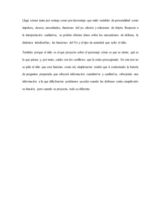 Llega a tener tanto por ventaja como por desventaja que mide variables de personalidad como
impulsos, deseos, necesidades, funciones del yo, afectos y relaciones de objeto. Respecto a
la interpretación cualitativa, se podrán obtener datos sobre los mecanismos de defensa, la
dinámica intrafamiliar, las funciones del Yo y el tipo de ansiedad que sufre el niño.
También porque el niño es el que proyecta sobre el personaje cómo es que se siente, qué es
lo que piensa y, por tanto, cuáles son los conflictos que le están preocupando. En este test no
se pide al niño que cree historias como tal, simplemente tendrá que ir contestando la batería
de preguntas preparada, que ofrecerá información cuantitativa y cualitativa, ofreciendo una
información a la que difícilmente podríamos acceder cuando las defensas están cumpliendo
su función, pero cuando se proyecta, todo es diferente.
 