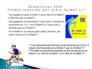 "Los jugadores tocan el balón 5 veces más en el fútbol 4 y 50% más que en fútbol 7“ "Los jugadores se encuentran 3 veces más a menudo en situaciones de 1 vs. 1 en el fútbol 4 y 2 veces más a menudo que en el fútbol 7“ "En el fútbol 4, se marcan goles cada 2 minutos, por cada 4 minutos en el fútbol 7"  "Las intervenciones técnicas de los porteros son de 2 a 4 veces más frecuentes en el fútbol 7 que en el fútbol 11“ "El balón se encuentra detenido un 8% del tiempo en el fútbol 4, un 14% en el fútbol 7 y un 34% en el fútbol 11" 