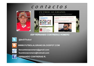 ESP FERNANDO CONTRERAS ROMEROESP FERNANDO CONTRERAS ROMERO
WWW.FUTBOLALGRANO.BLOGSPOT.COMWWW.FUTBOLALGRANO.BLOGSPOT.COM
fercontrerasromero@gmail.comfercontrerasromero@gmail.com
fcontrerasromero@hotmail.comfcontrerasromero@hotmail.com
FERNANDO CONTRERAS R.FERNANDO CONTRERAS R.
@ferDTfutbol@ferDTfutbol
 